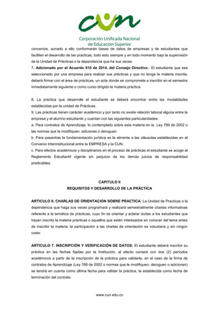 www.cun.edu.co
convenios, aunado a ello conformarán bases de datos de empresas y de estudiantes que
faciliten el desarrollo de las practicas, todo esto siempre y en todo momento bajo la supervisión
de la Unidad de Prácticas o la dependencia que ha sus veces.
7. Adicionado por el Acuerdo 010 de 2014, del Consejo Directivo.. El estudiante que sea
seleccionado por una empresa para realizar sus prácticas y que no tenga la materia inscrita,
deberá firmar con el área de prácticas, un acta donde se compromete a inscribir en el semestre
inmediatamente siguiente o como curso dirigido la materia práctica.
8. La práctica que desarrolle el estudiante se deberá encontrar entre las modalidades
establecidas por la unidad de Prácticas.
9. Las prácticas tienen carácter académico y por tanto no existe relación laboral alguna entre la
empresa y el alumno estudiante y cuentan con las siguientes particularidades:
a. Para contratos de Aprendizaje, lo contemplado sobre esta materia en la Ley 789 de 2002 o
las normas que le modifiquen, adiciones o deroguen.
b. Para pasantías la fundamentación jurídica es la atinente a las cláusulas establecidas en el
Convenio Interinstitucional entre la EMPRESA y la CUN.
c. Para efectos académicos y disciplinarios en el proceso de prácticas el estudiante se acoge al
Reglamento Estudiantil vigente sin perjuicio de los demás juicios de responsabilidad
predicables.
CAPITULO II
REQUISITOS Y DESARROLLO DE LA PRÁCTICA
ARTICULO 6. CHARLAS DE ORIENTACION SOBRE PRACTICA: La Unidad de Practicas o la
dependencia que haga sus veces programará y realizará semestralmente charlas informativas
referente a la temática de prácticas, cuyo fin es orientar y aclarar dudas a los estudiantes que
hayan inscrito la materia prácticas o aquellos que estén interesados en conocer del tema antes
de inscribir la materia, la participación a las charlas de orientación es voluntaria y sin ningún
costo.
ARTICULO 7. INSCRIPCIÓN Y VERIFICACIÓN DE DATOS: El estudiante deberá inscribir su
práctica en las fechas fijadas por la Institución, al efecto contará con dos (2) períodos
académicos a partir de la inscripción de la práctica para validarla, en el caso de la firma de
contratos de Aprendizaje (Ley 789 de 2002 o normas que le modifiquen, deroguen o adicionen)
se tendrá en cuenta como última fecha para validar la práctica, la establecida como fecha de
terminación del contrato.
 