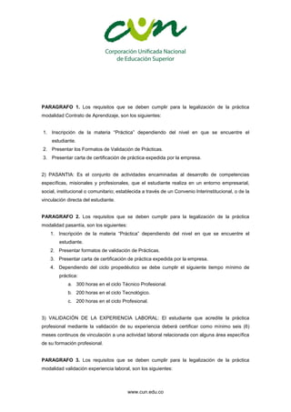 www.cun.edu.co
PARAGRAFO 1. Los requisitos que se deben cumplir para la legalización de la práctica
modalidad Contrato de Aprendizaje, son los siguientes:
1. Inscripción de la materia “Práctica” dependiendo del nivel en que se encuentre el
estudiante.
2. Presentar los Formatos de Validación de Prácticas.
3. Presentar carta de certificación de práctica expedida por la empresa.
2) PASANTIA: Es el conjunto de actividades encaminadas al desarrollo de competencias
específicas, misionales y profesionales, que el estudiante realiza en un entorno empresarial,
social, institucional o comunitario; establecida a través de un Convenio Interinstitucional, o de la
vinculación directa del estudiante.
PARAGRAFO 2. Los requisitos que se deben cumplir para la legalización de la práctica
modalidad pasantía, son los siguientes:
1. Inscripción de la materia “Práctica” dependiendo del nivel en que se encuentre el
estudiante.
2. Presentar formatos de validación de Prácticas.
3. Presentar carta de certificación de práctica expedida por la empresa.
4. Dependiendo del ciclo propedéutico se debe cumplir el siguiente tiempo mínimo de
práctica:
a. 300 horas en el ciclo Técnico Profesional.
b. 200 horas en el ciclo Tecnológico.
c. 200 horas en el ciclo Profesional.
3) VALIDACIÓN DE LA EXPERIENCIA LABORAL: El estudiante que acredite la práctica
profesional mediante la validación de su experiencia deberá certificar como mínimo seis (6)
meses continuos de vinculación a una actividad laboral relacionada con alguna área específica
de su formación profesional.
PARAGRAFO 3. Los requisitos que se deben cumplir para la legalización de la práctica
modalidad validación experiencia laboral, son los siguientes:
 