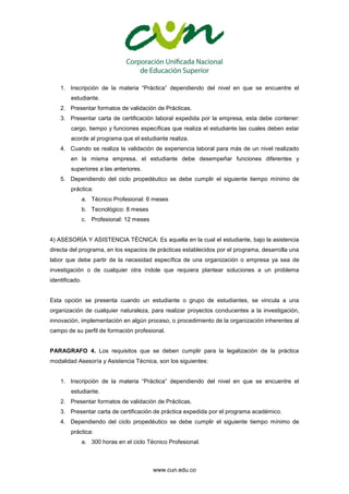 www.cun.edu.co
1. Inscripción de la materia “Práctica” dependiendo del nivel en que se encuentre el
estudiante.
2. Presentar formatos de validación de Prácticas.
3. Presentar carta de certificación laboral expedida por la empresa, esta debe contener:
cargo, tiempo y funciones específicas que realiza el estudiante las cuales deben estar
acorde al programa que el estudiante realiza.
4. Cuando se realiza la validación de experiencia laboral para más de un nivel realizado
en la misma empresa, el estudiante debe desempeñar funciones diferentes y
superiores a las anteriores.
5. Dependiendo del ciclo propedéutico se debe cumplir el siguiente tiempo mínimo de
práctica:
a. Técnico Profesional: 6 meses
b. Tecnológico: 8 meses
c. Profesional: 12 meses
4) ASESORÍA Y ASISTENCIA TÉCNICA: Es aquella en la cual el estudiante, bajo la asistencia
directa del programa, en los espacios de prácticas establecidos por el programa, desarrolla una
labor que debe partir de la necesidad específica de una organización o empresa ya sea de
investigación o de cualquier otra índole que requiera plantear soluciones a un problema
identificado.
Esta opción se presenta cuando un estudiante o grupo de estudiantes, se vincula a una
organización de cualquier naturaleza, para realizar proyectos conducentes a la investigación,
innovación, implementación en algún proceso, o procedimiento de la organización inherentes al
campo de su perfil de formación profesional.
PARAGRAFO 4. Los requisitos que se deben cumplir para la legalización de la práctica
modalidad Asesoría y Asistencia Técnica, son los siguientes:
1. Inscripción de la materia “Práctica” dependiendo del nivel en que se encuentre el
estudiante.
2. Presentar formatos de validación de Prácticas.
3. Presentar carta de certificación de práctica expedida por el programa académico.
4. Dependiendo del ciclo propedéutico se debe cumplir el siguiente tiempo mínimo de
práctica:
a. 300 horas en el ciclo Técnico Profesional.
 