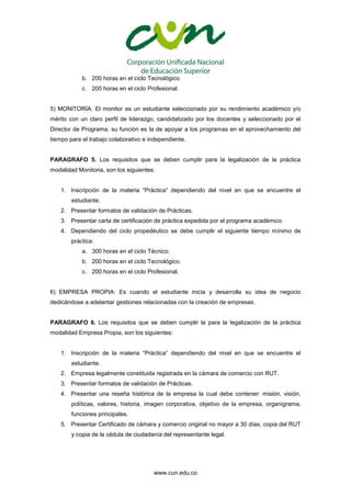 www.cun.edu.co
b. 200 horas en el ciclo Tecnológico.
c. 200 horas en el ciclo Profesional.
5) MONITORÍA. El monitor es un estudiante seleccionado por su rendimiento académico y/o
mérito con un claro perfil de liderazgo, candidatizado por los docentes y seleccionado por el
Director de Programa, su función es la de apoyar a los programas en el aprovechamiento del
tiempo para el trabajo colaborativo e independiente.
PARAGRAFO 5. Los requisitos que se deben cumplir para la legalización de la práctica
modalidad Monitoria, son los siguientes:
1. Inscripción de la materia “Práctica” dependiendo del nivel en que se encuentre el
estudiante.
2. Presentar formatos de validación de Prácticas.
3. Presentar carta de certificación de práctica expedida por el programa académico.
4. Dependiendo del ciclo propedéutico se debe cumplir el siguiente tiempo mínimo de
práctica:
a. 300 horas en el ciclo Técnico.
b. 200 horas en el ciclo Tecnológico.
c. 200 horas en el ciclo Profesional.
6) EMPRESA PROPIA: Es cuando el estudiante inicia y desarrolla su idea de negocio
dedicándose a adelantar gestiones relacionadas con la creación de empresas.
PARAGRAFO 6. Los requisitos que se deben cumplir la para la legalización de la práctica
modalidad Empresa Propia, son los siguientes:
1. Inscripción de la materia “Práctica” dependiendo del nivel en que se encuentre el
estudiante.
2. Empresa legalmente constituida registrada en la cámara de comercio con RUT.
3. Presentar formatos de validación de Prácticas.
4. Presentar una reseña histórica de la empresa la cual debe contener: misión, visión,
políticas, valores, historia, imagen corporativa, objetivo de la empresa, organigrama,
funciones principales.
5. Presentar Certificado de cámara y comercio original no mayor a 30 días, copia del RUT
y copia de la cédula de ciudadanía del representante legal.
 