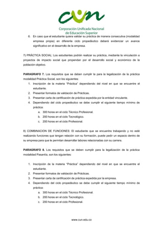 www.cun.edu.co
6. En caso que el estudiante quiera validar su práctica de manera consecutiva (modalidad
empresa propia) en diferente ciclo propedéutico deberá evidenciar un avance
significativo en el desarrollo de la empresa.
7) PRÁCTICA SOCIAL: Los estudiantes podrán realizar su práctica, mediante la vinculación a
proyectos de impacto social que propendan por el desarrollo social y económico de la
población objetivo.
PARAGRAFO 7. Los requisitos que se deben cumplir la para la legalización de la práctica
modalidad Práctica Social, son los siguientes:
1. Inscripción de la materia “Práctica” dependiendo del nivel en que se encuentre el
estudiante.
2. Presentar formatos de validación de Prácticas.
3. Presentar carta de certificación de práctica expedida por la entidad vinculante.
4. Dependiendo del ciclo propedéutico se debe cumplir el siguiente tiempo mínimo de
práctica:
a. 300 horas en el ciclo Técnico Profesional.
b. 200 horas en el ciclo Tecnológico.
c. 200 horas en el ciclo Profesional.
8) COMBINACION DE FUNCIONES: El estudiante que se encuentra trabajando y no esté
realizando funciones que tengan relación con su formación, puede pedir un espacio dentro de
su empresa para que le permitan desarrollar labores relacionadas con su carrera.
PARAGRAFO 8. Los requisitos que se deben cumplir para la legalización de la práctica
modalidad Pasantía, son los siguientes:
1. Inscripción de la materia “Práctica” dependiendo del nivel en que se encuentre el
estudiante.
2. Presentar formatos de validación de Prácticas.
3. Presentar carta de certificación de práctica expedida por la empresa.
4. Dependiendo del ciclo propedéutico se debe cumplir el siguiente tiempo mínimo de
práctica:
a. 300 horas en el ciclo Técnico Profesional.
b. 200 horas en el ciclo Tecnológico.
c. 200 horas en el ciclo Profesional.
 