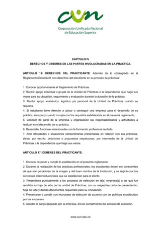 www.cun.edu.co
CAPÍTULO IV
DERECHOS Y DEBERES DE LAS PARTES INVOLUCRADAS EN LA PRACTICA.
ARTÍCULO 16: DERECHOS DEL PRACTICANTE: Además de lo consagrado en el
Reglamento Estudiantil son derechos del estudiante en su proceso de prácticas:
1. Conocer oportunamente el Reglamento de Prácticas.
2. Recibir apoyo individual o grupal de la Unidad de Prácticas o la dependencia que haga sus
veces para su ubicación, seguimiento y evaluación durante la duración de la práctica.
3. Recibir apoyo académico, logístico y/o personal de la Unidad de Prácticas cuando se
requiera.
4. El estudiante tiene derecho a ubicar o conseguir una empresa para el desarrollo de su
práctica, siempre y cuando cumpla con los requisitos establecidos en el presente reglamento.
5. Conocer de parte de la empresa u organización las responsabilidades y actividades a
realizar en el desarrollo de su práctica.
6. Desarrollar funciones relacionadas con la formación profesional recibida.
7. Ante dificultades o situaciones extraordinarias presentadas en relación con sus prácticas,
elevar por escrito, peticiones o propuestas respetuosas, por intermedio de la Unidad de
Prácticas o la dependencia que haga sus veces.
ARTÍCULO 17: DEBERES DEL PRACTICANTE:
1. Conocer respetar y cumplir lo establecido en el presente reglamento.
2. Durante la realización de las prácticas profesionales, los estudiantes deben ser conscientes
de que son portadores de la imagen y del buen nombre de la Institución, y se regirán por los
convenios interinstitucionales que se establezcan para el efecto.
3. Presentarse puntualmente a los procesos de selección en la(s) empresa(s) a las que fue
remitida su hoja de vida por la unidad de Prácticas; con su respectiva carta de presentación,
hoja de vida y demás documentos requeridos para su vinculación.
4. Presentarse y cumplir con el proceso de selección de acuerdo con las políticas establecidas
por las empresas.
5. Aceptar el cargo asignado por la empresa, previo cumplimiento del proceso de selección.
 
