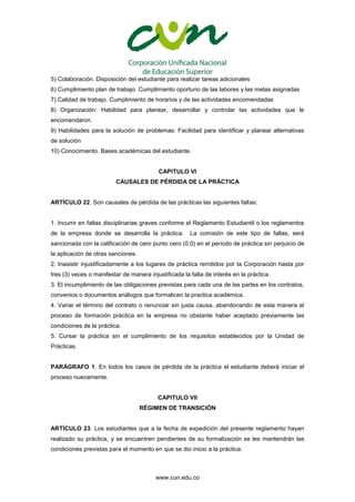 www.cun.edu.co
5) Colaboración. Disposición del estudiante para realizar tareas adicionales
6) Cumplimiento plan de trabajo. Cumplimiento oportuno de las labores y las metas asignadas
7) Calidad de trabajo. Cumplimiento de horarios y de las actividades encomendadas
8) Organización: Habilidad para planear, desarrollar y controlar las actividades que le
encomendaron.
9) Habilidades para la solución de problemas: Facilidad para identificar y planear alternativas
de solución
10) Conocimiento. Bases académicas del estudiante.
CAPITULO VI
CAUSALES DE PÉRDIDA DE LA PRÁCTICA
ARTÍCULO 22. Son causales de pérdida de las prácticas las siguientes faltas:
1. Incurrir en faltas disciplinarias graves conforme el Reglamento Estudiantil o los reglamentos
de la empresa donde se desarrolla la práctica. La comisión de este tipo de faltas, será
sancionada con la calificación de cero punto cero (0.0) en el periodo de práctica sin perjuicio de
la aplicación de otras sanciones.
2. Inasistir injustificadamente a los lugares de práctica remitidos por la Corporación hasta por
tres (3) veces o manifestar de manera injustificada la falta de interés en la práctica.
3. El incumplimiento de las obligaciones previstas para cada una de las partes en los contratos,
convenios o documentos análogos que formalicen la practica académica.
4. Variar el término del contrato o renunciar sin justa causa, abandonando de esta manera el
proceso de formación práctica en la empresa no obstante haber aceptado previamente las
condiciones de la práctica.
5. Cursar la práctica sin el cumplimiento de los requisitos establecidos por la Unidad de
Prácticas.
PARÁGRAFO 1. En todos los casos de pérdida de la práctica el estudiante deberá iniciar el
proceso nuevamente.
CAPITULO VII
RÉGIMEN DE TRANSICIÓN
ARTÍCULO 23. Los estudiantes que a la fecha de expedición del presente reglamento hayan
realizado su práctica, y se encuentren pendientes de su formalización se les mantendrán las
condiciones previstas para el momento en que se dio inicio a la práctica.
 