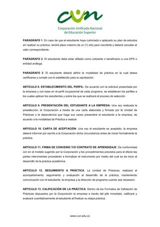 www.cun.edu.co
PARAGRAFO 1. En caso de que el estudiante haya culminado o aplazado su plan de estudios
sin realizar su práctica, tendrá plazo máximo de un (1) año para inscribirla y deberá cancelar el
valor correspondiente.
PARAGRAFO 2: El estudiante debe estar afiliado como cotizante o beneficiario a una EPS o
entidad análoga.
PARAGRAFO 3: El estudiante deberá definir la modalidad de práctica en la cual desea
certificarse y cumplir con lo establecido para su aprobación.
ARTICULO 8. ESTABLECIMIENTO DEL PERFIL: De acuerdo con la solicitud presentada por
la empresa y con base en el perfil ocupacional de cada programa, se establecen los perfiles a
los cuales aplican los estudiantes y sobre los que se realizará el proceso de selección.
ARTICULO 9. PRESENTACIÓN DEL ESTUDIANTE A LA EMPRESA: Una vez realizada la
preselección, la Corporación a través de una carta elaborada y firmada por la Unidad de
Prácticas o la dependencia que haga sus veces presentará el estudiante a la empresa, de
acuerdo a la modalidad de Práctica a realizar.
ARTICULO 10. CARTA DE ACEPTACIÓN: Una vez el estudiante es aceptado, la empresa
deberá informar por escrito a la Corporación dicha circunstancia antes de iniciar formalmente la
práctica.
ARTICULO 11. FIRMA DE CONVENIO Y/O CONTRATO DE APRENDIZAJE: De conformidad
con en el modelo sugerido por la Corporación y los procedimientos previstos para el efecto las
partes intervinientes procederán a formalizar el instrumento por medio del cual se da inicio al
desarrollo de la practica académica.
ARTICULO 12. SEGUIMIENTO A PRÁCTICA: La Unidad de Prácticas, realizará el
acompañamiento, seguimiento y evaluación al desarrollo de la práctica, manteniendo
comunicación con el estudiante, la empresa y la dirección de programa cuando sea necesario.
ARTICULO 13. CALIFICACIÓN DE LA PRÁCTICA. Dentro de los Formatos de Validación de
Prácticas dispuestos por la Corporación la empresa a través del jefe inmediato, calificará y
evaluará cuantitativamente al estudiante al finalizar su etapa práctica.
 