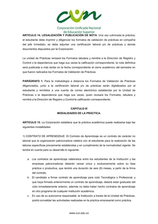 www.cun.edu.co
ARTICULO 14. LEGALIZACIÓN Y PUBLICACIÓN DE NOTA. Una vez culminada la práctica,
el estudiante debe imprimir y diligenciar los formatos de validación de prácticas en compañía
del jefe inmediato; se debe adjuntar una certificación laboral y/o de prácticas y demás
documentos dispuestos por la Corporación.
La unidad de Prácticas revisará los Formatos tabulara y remitirá a la Dirección de Registro y
Control o la dependencia que haga sus veces la calificación correspondiente, la nota definitiva
será publicada a más tardar en la fecha correspondiente al cierre académico del semestre en
que fueron radicados los Formatos de Validación de Prácticas.
PARÁGRAFO 1. Para la metodología a distancia los Formatos de Validación de Prácticas
diligenciados, junto a la certificación laboral y/o de prácticas serán digitalizados por el
estudiante y remitidos a una cuenta de correo electrónico establecida por la Unidad de
Prácticas o la dependencia que haga sus veces, quien revisará los Formatos, tabulara y
remitirá a la Dirección de Registro y Control la calificación correspondiente.
CAPITULO III
MODALIDADES DE LA PRÁCTICA.
ARTICULO 15. La Corporación establece que la práctica académica puede realizarse bajo las
siguientes modalidades:
1) CONTRATO DE APRENDIZAJE: El Contrato de Aprendizaje es un contrato de carácter no
laboral que la organización patrocinadora celebra con el estudiante para la realización de las
labores específicas previamente establecidas y en cumplimiento de la normatividad vigente. Se
tendrá en cuenta para su desarrollo lo siguiente:
a. Los contratos de aprendizaje celebrados entre los estudiantes de la Institución y las
empresas patrocinadoras deberán versar única y exclusivamente sobre su fase
práctica o productiva, que tendrá una duración de seis (6) meses, a partir de la firma
del contrato.
b. El candidato a firmar contrato de aprendizaje para ciclo Tecnológico o Profesional, y
que haya firmado anteriormente un contrato de aprendizaje, deberá estar graduado del
ciclo inmediatamente anterior, además no debe haber hecho contratos de aprendizaje
en otro programa de cualquier institución académica.
c. En uso de su autonomía responsable, la Institución a través de la Unidad de Prácticas,
podrá convalidar las actividades realizadas en la práctica empresarial como práctica.
 