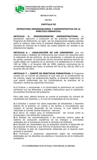 MINISTERIO DE EDUCACIÓN NACIONAL
            UNIVERSIDAD POPULAR DEL CESAR
            RECTORÍA

                            RESOLUCION No.

                                FECHA:

                            CAPITULO III

   ESTRUCTURA ORGANIZACIONAL Y ADMINISTRATIVA DE LA
                 PRÀCTICA FORMATIVA:

ARTICULO       5.-   PROCEDIMIENTOS         ADMINISTRATIVOS:         La
planeación, ejecución y evaluación de las prácticas formativas del
Programa de Enfermería, se rigen por las disposiciones legales vigentes
sobre la materia, tales como el presente Reglamento, las directrices de
Facultad de Ciencias de la Salud, las cuales deberán ser acordes a las
disposiciones legales.

ARTICULO 6 .- LEGALIZACIÒN DE LOS CONVENIOS: Una vez
seleccionadas y elegidas las Instituciones que reúnen los requisitos para
la realización de las prácticas de los estudiantes, y estando de acuerdo
las partes, procede la suscripción de los convenios docencia-servicio los
cuales deben ser sujetarse en lo atinente a lo establecido en el Decreto
190 de 1996, y el Acuerdo 006 de 1999, estatuto contractual de la
Universidad Popular del Cesar, el artículo 247 de la ley 100 de 1993 y el
Acuerdo 003 de 2003.

ARTICULO 7 .- COMITÈ DE PRÀCTICAS FORMATIVAS: El Programa
cuenta con un Comité de prácticas el cual vela por el cumplimiento de
las mismas, según las disposiciones legales, el presente reglamento, el
cual estará conformado por los Coordinadores de practicas de la
Facultad y tendrá las siguientes funciones:

1.-) Evaluar y recomendar a la Universidad la pertinencia de suscribir
convenios con las diferentes y posibles instituciones para la realización
de practicas formativas del programa.

Para cada caso, deberá tenerse en cuenta el promedio y/o numero de
estudiantes por docentes, y el nivel de complejidad de los servicios.

2.-) Estudiar y evaluar los casos especiales de estudiantes y docentes
tutores de la práctica, en cuanto a los hechos o circunstancias que
impidan el normal desarrollo de las mismas, lo cual deberá ser
informado al Comité Central Docencia – Servicio.
4.-) Servir de enlace para el fortalecimiento del vínculo entre la
Universidad y las diferentes Instituciones.
5.-) Realizar las recomendaciones a los docentes tutores sobre el
sistema de evaluación académica de los trabajos y actividades
realizadas por el estudiante durante el semestre de prácticas.
6.-) Atender las necesidades que se presenten durante el desarrollo de
las practicas formativas y que informe el docente tutor de prácticas.
7.-) Solicitar el plan de mejoramiento elaborado por el docente tutor
durante el semestre.
8.-) Promover y programar capacitación según las necesidades
detectadas por los docentes de prácticas o funcionarios de la Institución
prestadora.


        UN COMPROMISO NUEVO PARA CONSTRUIR ACADEMIA
 
