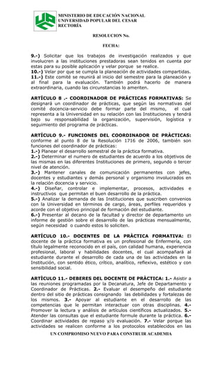MINISTERIO DE EDUCACIÓN NACIONAL
             UNIVERSIDAD POPULAR DEL CESAR
             RECTORÍA

                             RESOLUCION No.

                                  FECHA:

9.-) Solicitar que los trabajos de investigación realizados y que
involucren a las instituciones prestadoras sean tenidos en cuenta por
estas para su posible aplicación y velar porque se realice.
10.-) Velar por que se cumpla la planeación de actividades compartidas.
11.-) Este comité se reunirá al inicio del semestre para la planeación y
al final para la evaluación. También podrá hacerlo de manera
extraordinaria, cuando las circunstancias lo ameriten.

ARTÍCULO 8 .- COORDINADOR DE PRÁCTICAS FORMATIVAS: Se
designará un coordinador de prácticas, que según las normativas del
comité docencia-servicio debe formar parte del mismo,             el cual
representa a la Universidad en su relación con las Instituciones y tendrá
bajo su responsabilidad la organización, supervisión, logística y
seguimiento del programa de prácticas.

ARTÍCULO 9.- FUNCIONES DEL COORDINADOR DE PRÀCTICAS:
conforme al punto 8 de la Resolución 1716 de 2006, también son
funciones del coordinador de prácticas:
1.-) Planear el desarrollo semestral de la práctica formativa.
2.-) Determinar el numero de estudiantes de acuerdo a los objetivos de
las mismas en las diferentes Instituciones de primero, segundo o tercer
nivel de atención.
3.-) Mantener canales de comunicación permanentes con jefes,
docentes y estudiantes y demás personal y organismo involucrados en
la relación docencia y servicio.
4.-) Diseñar, controlar e implementar, procesos, actividades e
instructivos que permitan el buen desarrollo de la práctica.
5.-) Analizar la demanda de las Instituciones que suscriben convenios
con la Universidad en términos de cargo, áreas, perfiles requeridos y
acorde con el objetivo principal de formación del estudiante.
6.-) Presentar al decano de la facultad y director de departamento un
informe de gestión sobre el desarrollo de las prácticas mensualmente,
según necesidad o cuando estos lo soliciten.

ARTÍCULO 10.- DOCENTES DE LA PRÀCTICA FORMATIVA: El
docente de la práctica formativa es un profesional de Enfermería, con
título legalmente reconocido en el país, con calidad humana, experiencia
profesional, laboral y habilidades docentes, el cual acompañará al
estudiante durante el desarrollo de cada una de las actividades en la
Institución, con sentido ético, crítico, analítico, reflexivo, estético y con
sensibilidad social.

ARTÌCULO 11.- DEBERES DEL DOCENTE DE PRÀCTICA: 1.- Asistir a
las reuniones programadas por la Decanatura, Jefe de Departamento y
Coordinador de Prácticas. 2.- Evaluar el desempeño del estudiante
dentro del sitio de prácticas consignando las debilidades y fortalezas de
los mismos. 3.- Apoyar al estudiante en el desarrollo de las
competencias que le permitan interactuar con otras disciplinas. 4.-
Promover la lectura y análisis de artículos científicos actualizados. 5.-
Atender las consultas que el estudiante formule durante la práctica. 6.-
Coordinar actividades de repaso y/o evaluación. 7.- Velar porque las
actividades se realicen conforme a los protocolos establecidos en las
         UN COMPROMISO NUEVO PARA CONSTRUIR ACADEMIA
 
