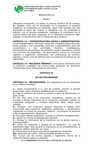 MINISTERIO DE EDUCACIÓN NACIONAL
            UNIVERSIDAD POPULAR DEL CESAR
            RECTORÍA

                            RESOLUCION No.

                                 FECHA:

diferentes instituciones, sin perder su sentido científico de las mismas.
8.- Estudiar, junto con el coordinador de la asignatura la situación
académica de estudiantes en particular, sobre todo aquellos que han
reprobado la teoría. 9.- Evaluar al estudiante una vez terminada la
práctica, con el formato establecido, entregarla al coordinador de la
materia dentro del plazo estipulado en el calendario académico. 10.-
Entregar un informe final sobre el desarrollo de la práctica.

ARTÌCULO 12 .- INFRAESTRUCTURA FÌSICA Y ADMINISTRATIVA:
La Universidad Popular del Cesar cuenta con una planta física adecuada,
donde atiende a sus estudiantes, docentes y administrativos para dar
cumplimiento      a    sus    actividades    docentes,      investigativas,
administrativas, de bienestar, de protección social y laboratorios, acorde
con el número de estudiantes. De igual manera, cuenta con convenios
vigentes y legalmente constituidos con instituciones de primero,
segundo y tercer nivel de atención para las prácticas formativas de sus
estudiantes.

ARTÌCULO 13.- RECURSOS MÌNIMOS: Como apoyo interinstitucional
la institución prestadora del servicio debe garantizar los elementos
mínimos para hacer intervención de enfermería.

                             CAPITULO IV

                        DE LOS ESTUDIANTES

ARTICULO 14.- OBLIGACIONES: Son obligaciones de los estudiantes
en su práctica formativa:

1.- Asistir puntualmente a su sitio de práctica, durante el período
programado, según el horario establecido por la institución.
2.- Usar el uniforme con pulcritud y portar su placa de identificación en
lugar visible.
3.- Dar buen trato a sus superiores, compañeros, usuarios de los
servicios y demás integrantes de la institución, utilizando siempre un
vocabulario apropiado y evitando agresiones tanto físicas como
verbales.
4.- Proceder      con prudencia, siempre utilizando el diálogo como
herramienta para solucionar problemas académicos o disciplinarios,
respetando los límites de autoridad: Docente - Coordinador de prácticas
-Jefe de Departamento - Decanatura.
5.- No ingerir bebidas alcohólicas, ni portar ni consumir estupefacientes.
6.- Aplicar las normas de Bioseguridad vigentes.
7.- Manejar la información de la Institución con la debida reserva y
confidencialidad.
8.- Cuidar los materiales y equipos de la institución. En caso de
presentarse algún daño durante la realización de los procedimientos, el
estudiante deberá responder por estos.
9.- Permanecer en el grupo de práctica asignado por el docente.
10.- Abstenerse de recibir visitas personales durante el turno.
11.- Cumplir con las normas vigentes y reglamento interno de la
institución donde realiza sus prácticas.
          UN COMPROMISO NUEVO PARA CONSTRUIR ACADEMIA
 