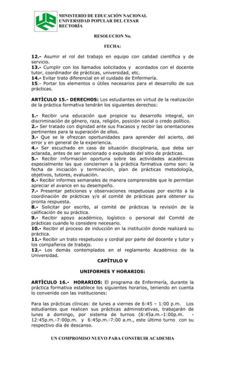 MINISTERIO DE EDUCACIÓN NACIONAL
            UNIVERSIDAD POPULAR DEL CESAR
            RECTORÍA

                            RESOLUCION No.

                                 FECHA:

12.- Asumir el rol del trabajo en equipo con calidad científica y de
servicio.
13.- Cumplir con los llamados solicitados y acordados con el docente
tutor, coordinador de prácticas, universidad, etc.
14.- Evitar trato diferencial en el cuidado de Enfermería.
15.- Portar los elementos o útiles necesarios para el desarrollo de sus
prácticas.

ARTÌCULO 15.- DERECHOS: Los estudiantes en virtud de la realización
de la práctica formativa tendrán los siguientes derechos:

1.- Recibir una educación que propicie su desarrollo integral, sin
discriminación de género, raza, religión, posición social o credo político.
2.- Ser tratado con dignidad ante sus fracasos y recibir las orientaciones
pertinentes para la superación de ellos.
3.- Que se le ofrezcan oportunidades para aprender del acierto, del
error y en general de la experiencia.
4.- Ser escuchado en caso de situación disciplinaria, que deba ser
aclarada, antes de ser sancionado o expulsado del sitio de prácticas.
5.- Recibir información oportuna sobre las actividades académicas
especialmente las que conciernen a la práctica formativa como son: la
fecha de iniciación y terminación, plan de prácticas metodología,
objetivos, tutores, evaluación.
6.- Recibir informes semanales de manera comprensible que le permitan
apreciar el avance en su desempeño.
7.- Presentar peticiones y observaciones respetuosas por escrito a la
coordinación de prácticas y/o al comité de prácticas para obtener su
pronta respuesta.
8.- Solicitar por escrito, al comité de prácticas la revisión de la
calificación de su práctica.
9.- Recibir apoyo académico, logístico o personal del Comité de
prácticas cuando lo considere necesario.
10.- Recibir el proceso de inducción en la institución donde realizará su
práctica.
11.- Recibir un trato respetuoso y cordial por parte del docente y tutor y
los compañeros de trabajo.
12.- Los demás contemplados en el reglamento Académico de la
Universidad.
                              CAPÌTULO V

                      UNIFORMES Y HORARIOS:

ARTÌCULO 16.- HORARIOS: El programa de Enfermería, durante la
práctica formativa establece los siguientes horarios, teniendo en cuenta
lo convenido con las instituciones:

Para las prácticas clínicas: de lunes a viernes de 6:45 – 1:00 p.m. Los
estudiantes que realicen sus prácticas administrativas, trabajarán de
lunes a domingo, por sistema de turnos (6:45a.m.-1:00p.m.             -
12:45p.m.-7:00p.m. y 6:45p.m.-7:00 a.m., este último turno con su
respectivo día de descanso.

         UN COMPROMISO NUEVO PARA CONSTRUIR ACADEMIA
 