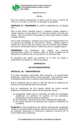 MINISTERIO DE EDUCACIÓN NACIONAL
             UNIVERSIDAD POPULAR DEL CESAR
             RECTORÍA

                             RESOLUCION No.

                                  FECHA:

Para las prácticas ambulatorias el horario será de lunes a viernes de
7:45 a.m. a 12:00 m. o de 6:45 -11:00 según la necesidad.

ARTÍCULO 17.- UNIFORMES: El uniforme establecido por la facultad
será:

Para el área clínica: Pantalón blanco y chaqueta cruzada, zapatos y
medias blancas y la toca blanca H 117 para las mujeres, con cinta azul
celeste. Para los hombres será pantalón y camisa sport blanca, medias
y zapatos blancos.

Para el área ambulatoria : pantalón azul oscuro con chaqueta blanca con
un esquema de bordado en azul oscuro y blanco , zapatos negros y
medias azul oscuro, para las mujeres, para los hombres será pantalón
azul oscuro, camisa sport blanca, medias azul oscuro y zapatos negros.

PARÁGRAFO:         Los    estudiantes    que    realizan    sus     prácticas
administrativas usarán el uniforme según el diseño escogido por la
facultad con el distintivo de su toca blanca, con cinta azul cielo.

El estudiante que realiza sus prácticas en el área de cirugía y
maternidad, UCI usarán su uniforme quirúrgico.

                              CAPITULO VI

                        DE LAS INASISTENCIAS:

ARTÍCULO 18.- INASISTENCIAS:

1.-) Todo estudiante matriculado, debe acogerse a la programación
establecida, cumpliendo fechas y sitios asignados. Para todos los casos,
el estudiante debe cursar el total de horas prácticas determinadas.

2.-) El estudiante que no asista al 10% del total de la asignatura de
práctica, será considerada esta como perdida.

3.-) La reasignación de una rotación dentro del mismo período
académico. Se aplicará por alguna de las siguientes causas:

   a. Incapacidad médica para la realización de todas las actividades
      académicas y/o prácticas de acuerdo con los parámetros
      establecidos en cada programa académico.
   b. Por calamidad o causa de fuerza mayor debidamente justificada.
   c. Por causas externas a la Institución que impidan la realización de
      la práctica.

Parágrafo 1: Para reprogramar una rotación motivada por incapacidad
médica, el estudiante debe presentar solicitud por escrito al Coordinador
de prácticas, adjuntando la certificación respectiva transcrita por el
Centro Medico de la Institución



         UN COMPROMISO NUEVO PARA CONSTRUIR ACADEMIA
 