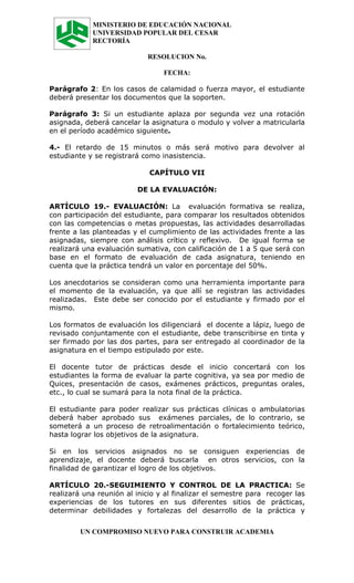 MINISTERIO DE EDUCACIÓN NACIONAL
            UNIVERSIDAD POPULAR DEL CESAR
            RECTORÍA

                            RESOLUCION No.

                                 FECHA:

Parágrafo 2: En los casos de calamidad o fuerza mayor, el estudiante
deberá presentar los documentos que la soporten.

Parágrafo 3: Si un estudiante aplaza por segunda vez una rotación
asignada, deberá cancelar la asignatura o modulo y volver a matricularla
en el período académico siguiente.

4.- El retardo de 15 minutos o más será motivo para devolver al
estudiante y se registrará como inasistencia.

                             CAPÍTULO VII

                         DE LA EVALUACIÓN:

ARTÍCULO 19.- EVALUACIÓN: La evaluación formativa se realiza,
con participación del estudiante, para comparar los resultados obtenidos
con las competencias o metas propuestas, las actividades desarrolladas
frente a las planteadas y el cumplimiento de las actividades frente a las
asignadas, siempre con análisis crítico y reflexivo. De igual forma se
realizará una evaluación sumativa, con calificación de 1 a 5 que será con
base en el formato de evaluación de cada asignatura, teniendo en
cuenta que la práctica tendrá un valor en porcentaje del 50%.

Los anecdotarios se consideran como una herramienta importante para
el momento de la evaluación, ya que allí se registran las actividades
realizadas. Este debe ser conocido por el estudiante y firmado por el
mismo.

Los formatos de evaluación los diligenciará el docente a lápiz, luego de
revisado conjuntamente con el estudiante, debe transcribirse en tinta y
ser firmado por las dos partes, para ser entregado al coordinador de la
asignatura en el tiempo estipulado por este.

El docente tutor de prácticas desde el inicio concertará con los
estudiantes la forma de evaluar la parte cognitiva, ya sea por medio de
Quices, presentación de casos, exámenes prácticos, preguntas orales,
etc., lo cual se sumará para la nota final de la práctica.

El estudiante para poder realizar sus prácticas clínicas o ambulatorias
deberá haber aprobado sus exámenes parciales, de lo contrario, se
someterá a un proceso de retroalimentación o fortalecimiento teórico,
hasta lograr los objetivos de la asignatura.

Si en los servicios asignados no se consiguen experiencias de
aprendizaje, el docente deberá buscarla en otros servicios, con la
finalidad de garantizar el logro de los objetivos.

ARTÍCULO 20.-SEGUIMIENTO Y CONTROL DE LA PRACTICA: Se
realizará una reunión al inicio y al finalizar el semestre para recoger las
experiencias de los tutores en sus diferentes sitios de prácticas,
determinar debilidades y fortalezas del desarrollo de la práctica y


         UN COMPROMISO NUEVO PARA CONSTRUIR ACADEMIA
 