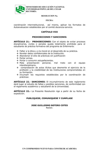 MINISTERIO DE EDUCACIÓN NACIONAL
            UNIVERSIDAD POPULAR DEL CESAR
            RECTORÍA

                           RESOLUCION No.

                                FECHA:

coordinación interinstitucional,  así mismo, aplicar los formatos de
Autoevaluacion establecidos por el comité docencia-servicio.

                           CAPÍTULO VIII

                  PROHIBICIONES Y SANCIONES:

ARTÍCULO 21.- PROHIBICIONES: Con el objeto de evitar procesos
disciplinarios, civiles o penales queda totalmente prohibido para el
estudiante de práctica formativa del programa de Enfermería:

   Faltar a la ética y a la moral en el desarrollo de su práctica.
   Revelar datos confidenciales de la Institución.
   Abandonar el sitio de prácticas sin justificación
   Portar armas.
   Portar o consumir estupefacientes.
   Mala presentación personal, mal trato con el equipo
    interdisciplinario.
   comprobación de actos ilícitos que desmerite el ejercicio de la
    profesión y la credibilidad de las Instituciones comprometidas en
    su formación.
   Incumplir los requisitos establecidos por la coordinación de
    prácticas:

ARTÍCULO 22.- SANCIONES: El incumplimiento de este reglamento
dará lugar al estudio de faltas y posibles sanciones, de conformidad con
el reglamento académico y estudiantil de la Universidad.

ARTÍCULO 22.- La Presente Resolución rige a partir de su fecha de
expedición.

            PUBLIQUESE, COMUNIQUESE Y CUMPLASE


                 JOSE GUILLERMO BOTERO COTES
                            Rector.




        UN COMPROMISO NUEVO PARA CONSTRUIR ACADEMIA
 