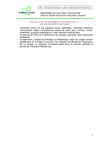 MINISTERIO DE CULTURA Y EDUCACIÓN
Dirección General de Educación Secundaria y Superior
Centro Cívico – 2º Piso – Tel. 02954-452600-int. 1271 (CP 6300) Santa Rosa - L.P. -
email: direccion.polimodal@mce.lapampa.gov.ar
4
2011 – Año del Trabajo Decente, la Salud y Seguridad de los Trabajadores”
- Informarse acerca de los espacios físicos disponibles, materiales didácticos
(instrumentos, videos, computadoras, equipo de audio, etc.), horarios, rutinas,
contenidos, proyectos pedagógicos y otras aspectos institucionales.
- Cumplir con el 100% de la asistencia a las escuelas asociadas, salvo situaciones
justificadas.
- Cumplimentar y aprobar las Prácticas y/o Residencias, según las cargas horarias
establecidas en el Diseño Curricular y los requisitos de aprobación respectivos.
De no aprobar, la institución formadora podrá tomar la decisión extender el
período de Prácticas o Residencias.
 