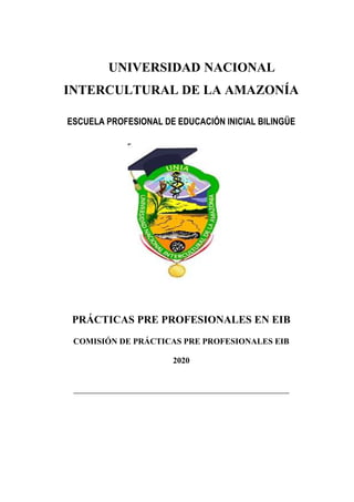 UNIVERSIDAD NACIONAL
INTERCULTURAL DE LA AMAZONÍA
ESCUELA PROFESIONAL DE EDUCACIÓN INICIAL BILINGÜE
PRÁCTICAS PRE PROFESIONALES EN EIB
COMISIÓN DE PRÁCTICAS PRE PROFESIONALES EIB
2020
__________________________________________________________________
 