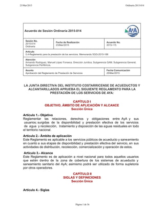 Acuerdo de Sesión Ordinaria 2015-014
Sesión No.
2015-014
Ordinaria
Fecha de Realización
23/Mar/2015
Acuerdo No.
2015-115
Artículo
5.4-Reglamento para la prestación de los servicios. Memorando SGG-2015-188
Atención
Armando Rodriguez, Manuel López Fonseca, Dirección Jurídica, Subgerencia GAM, Subgerencia General,
Subgerencia Periféricos,
Asunto
Aprobación del Reglamento de Prestación de Servicios
Fecha Comunicación
25/Mar/2015
LA JUNTA DIRECTIVA DEL INSTITUTO COSTARRICENSE DE ACUEDUCTOS Y
ALCANTARILLADOS APRUEBA EL SIGUIENTE REGLAMENTO PARA LA
PRESTACIÓN DE LOS SERVICIOS DE AYA:
CAPÍTULO I
OBJETIVO, ÁMBITO DE APLICACIÓN Y ALCANCE
Sección Única
Artículo 1.- Objetivo
Reglamentar las relaciones, derechos y obligaciones entre AyA y sus
usuarios; surgidas de la disponibilidad y prestación efectiva de los servicios
de agua y recolección, tratamiento y disposición de las aguas residuales en todo
el territorio nacional.
Artículo 2.- Ámbito de aplicación
Este Reglamento es aplicable a los servicios públicos de acueducto y saneamiento
en cuanto a sus etapas de disponibilidad y prestación efectiva del servicio, en sus
actividades de distribución, recolección, comercialización y operación de estos.
Artículo 3.- Alcance
Este Reglamento es de aplicación a nivel nacional para todos aquellos usuarios
que estén dentro de la zona de cobertura de los sistemas de acueducto y
saneamiento sanitario del AyA; asimismo podrá ser utilizado de forma supletoria
por otros operadores.
CAPÍTULO II
SIGLAS Y DEFINICIONES
Sección Única
Artículo 4.- Siglas
23/Mar/2015 Ordinaria 2015-014
Página 1 de 36
 