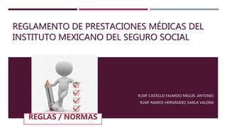 REGLAMENTO DE PRESTACIONES MÉDICAS DEL
INSTITUTO MEXICANO DEL SEGURO SOCIAL
R1MF CASTILLO FAJARDO MIGUEL ANTONIO
R1MF RAMOS HERNÁNDEZ KARLA VALERIA
 