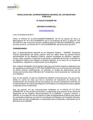 1
RESOLUCION DEL SUPERINTENDENTE NACIONAL DE LOS REGISTROS
PUBLICOS
Nº 039-2013-SUNARP-SN
(SEPARATA ESPECIAL)
CONCORDANCIAS
Lima,15 de febrero de 2013
Vistos, el Informe Nº s/n-2012-SUNARP/COMISION, del 09 de octubre de 2012, el
Memorándum Nº 1411-2012-SUNARP/GI, del 21 de diciembre de 2012, el Oficio Nº 178-
2013-MTC/15, del 18 de enero de 2013, el Memorándum Nº 054-2013-SUNARP/GL, del 28
de enero de 2013, y el Informe Nº 011-2013-SUNARP/GR, del 29 de enero de 2013;
CONSIDERANDO:
Que, la Superintendencia Nacional de los Registros Públicos - SUNARP, Organismo
Técnico Especializado del Sector Justicia, tiene por objeto dictar las políticas técnico
administrativas de los Registros Públicos, estando encargada de planificar, organizar,
normar, dirigir, coordinar y supervisar la inscripción y publicidad de los actos y contratos en
los Registros Públicos que integran el Sistema Nacional, en el marco de un proceso de
simplificación, integración y modernización de los Registros;
Que, respecto del Registro de Propiedad Vehicular se encuentra vigente el reglamento que
fue aprobado por Resolución Nº 087-2004-SUNARP-SN y que en el transcurso del tiempo
ha sufrido diversas modificaciones; sin embargo, no recoge las disposiciones que de
manera permanente dicta el Ministerio de Transportes y Comunicaciones con implicancias
en el Registro;
Que, en ese sentido, no sólo se considera las referidas normas técnicas, sino que se han
tenido en cuenta los retos que trae la normativa de importación de vehículos, de
transformación, de circulación por las vías públicas, así como la necesidad de continuar con
la implementación de mejoras tecnológicas e informáticas en la búsqueda de mayor agilidad
y seguridad de las inscripciones;
Que, de acuerdo con las comunicaciones señaladas en el Informe Nº 011-2013-
SUNARP/GR, se han recibido comentarios o sugerencias de la mayoría de las Gerencias
Registrales de los Órganos Desconcentrados de la SUNARP y usuarios externos, y
además, en la ciudad de Lima se organizó el taller de Registradores Públicos para discutir
los principales problemas que tiene la normatividad del Registro de Propiedad Vehicular;
aportes que han sido considerados e incorporados para la evaluación y aprobación por el
Directorio de la SUNARP;
 
