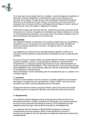En el caso que un socio tenga más de un nadador, a partir del segundo se aplicará un
descuento conforme establezca la Junta Directiva y que le será indicado en el
momento de la solicitud. El pago de las cuotas se efectuará mediante domiciliación
bancaria y en la entidad que el club indique. La inscripción como socio supone la
aceptación de los Estatutos del Club y del Reglamento de Régimen Interno, tanto por
parte del socio como del nadador o nadadores vinculados.

Podrá existir la figura del “asociado del club”, reservado a personas que hayan tenido
vinculación con el club en el pasado y/o a entidades que deseen colaborar con el club.
La Junta Directiva dará contenido, en su caso, tanto a las cuotas a satisfacer como al
tipo de participación del asociado en la vida del club.

NADADORES.
Los nadadores deberán comportarse con el máximo respeto hacia sus compañeros y
competidores y con la educación que como deportistas se le exige. No deben de
olvidar que además representan a un Club y, en algunos casos, a una ciudad,
comunidad o país.

Los nadadores en el ejercicio de su actividad deportiva deberán cumplir con la
normativa nacional vigente no pudiendo ejercer actividades que por su edad les esté
prohibida.

En el caso de que el nadador realice una práctica deportiva distinta a la natación de
carácter competitivo, aunque no suponga falta de asistencia a entrenamientos,
competiciones o a cualquier actividad organizada por el club, deberá presentar por
escrito autorización del Padre/Madre o Tutor, socio del Club, en el cual exime de toda
responsabilidad al Club (Junta Directiva, Dirección Técnica, Entrenadores, Delegados
en competiciones y demás Socios).
Estas actividades no serán autorizadas para las competiciones que no cumplan con la
normativa vigente.

1.- Licencias.
El Club se comprometerá a renovar la licencia a aquellos nadadores que durante el
año tengan una asistencia a las competiciones superior al 60%, salvo que el Club
considere que existen causas justificadas para su renovación.

El pago de la licencia correrá a cargo del nadador, salvo en los casos que el Club
considere oportuno la subvención del total o una parte del importe de la Licencia.


2.- Equipaciones.

Los nadadores estarán obligados a llevar el equipamiento oficial del Club de la
temporada corriente en cuantas competiciones individuales o por equipos participen,
así como en las ceremonias de entrega de premios. El incumplimiento de esta
obligación podrá dar lugar a las sanciones previstas en este Reglamento.

Los nadadores del Club tendrán la OBLIGACIÓN de utilizarlo en todas las
competiciones en las que participe, dentro y fuera del territorio nacional, a
excepción de aquellas en las que represente a la Selección Nacional y/o Autonómica
correspondiente.
 