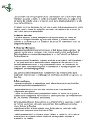 La equipación será entregada por el Club a cada nadador, bien en el momento de la
inscripción o cuando se estime el cambio o renovación de la misma. El cargo correrá
por cuenta del nadador salvo en el caso en que la Junta Directiva subvencione el total
o una parte del importe.

El nadador pondrá a disposición del club toda, o parte, de la equipación cuando éste lo
requiera, para incorporar las serigrafías necesarias para satisfacer los acuerdos de
patrocinio a que pueda llegar el club.

3.- Material deportivo.
El material deportivo a utilizar en la práctica del deporte correrá por cuenta del
nadador. El club proporciona en algunos casos material, que deberá cuidarse
conforme al uso normal que se le pueda dar. Ya que de ello se benefician todos los
componentes del club

4.- Deber de Información.
Los nadadores deberán mantener informados al Club de sus datos personales y de
cualquier cambio que se produzcan en los mismos, según modelo que facilitará el
Club, el cual siempre respetará lo dispuesto en la Ley de Protección de Datos de
Carácter Personal.

Los nadadores del Club estarán obligados a solicitar autorización a los Entrenadores y
al Club, para la asistencia a competiciones no recogidas en el Calendario Oficial.
También deberá el nadador a la mayor brevedad informar a los Entrenadores de
cualquier lesión o circunstancia ajena a su voluntad que le impida participar en una
competición previamente programada.

Esta comunicación será realizada en el plazo máximo de cinco días antes de la
celebración dela misma en el ámbito regional, en el nacional deberá ser superior a los
diez días.

5.-Entrenamientos.
Los nadadores tendrán la obligación de asistir a los entrenamientos según el plan
elaborado por los Entrenadores del Club.

La puntualidad es una norma básica de convivencia por lo que se pide un
cumplimiento escrupuloso.
Durante los entrenamientos el comportamiento deberá ser acorde con el que se le
puede exigir a un deportista, no dificultando la labor deportiva de los demás miembros
del Club, bien sea entrenadores o nadadores.

Serán causas justificadas de inasistencia a un entrenamiento la ausencia por lesión o
por motivos académicos o laborales excepcionales de ineludible cumplimiento a
criterio de la Junta Directiva.
Los entrenamientos, tanto de natación como de gimnasio, se celebrarán en las
instalaciones que previamente determine el Club.

Los Entrenadores del Club asignarán a cada nadador la instalación y el horario del
entrenamiento. Esto podrá variar en función de las obligaciones laborales o
académicas del nadador.
 