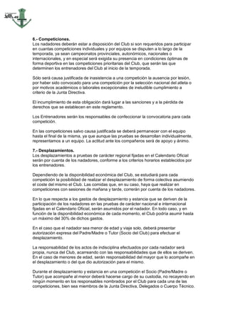 6.- Competiciones.
Los nadadores deberán estar a disposición del Club si son requeridos para participar
en cuantas competiciones individuales y por equipos se disputen a lo largo de la
temporada, ya sean campeonatos provinciales, autonómicos, nacionales o
internacionales, y en especial será exigida su presencia en condiciones óptimas de
forma deportiva en las competiciones prioritarias del Club, que serán las que
determinen los entrenadores del Club al inicio de la temporada.

Sólo será causa justificada de inasistencia a una competición la ausencia por lesión,
por haber sido convocado para una competición por la selección nacional del atleta o
por motivos académicos o laborales excepcionales de ineludible cumplimiento a
criterio de la Junta Directiva.

El incumplimiento de esta obligación dará lugar a las sanciones y a la pérdida de
derechos que se establecen en este reglamento.

Los Entrenadores serán los responsables de confeccionar la convocatoria para cada
competición.

En las competiciones salvo causa justificada se deberá permanecer con el equipo
hasta el final de la misma, ya que aunque las pruebas se desarrollan individualmente,
representamos a un equipo. La actitud ante los compañeros será de apoyo y ánimo.

7.- Desplazamientos.
Los desplazamientos a pruebas de carácter regional fijadas en el Calendario Oficial
serán por cuenta de los nadadores, conforme a los criterios horarios establecidos por
los entrenadores.

Dependiendo de la disponibilidad económica del Club, se estudiará para cada
competición la posibilidad de realizar el desplazamiento de forma colectiva asumiendo
el coste del mismo el Club. Las comidas que, en su caso, haya que realizar en
competiciones con sesiones de mañana y tarde, correrán por cuenta de los nadadores.

En lo que respecta a los gastos de desplazamiento y estancia que se deriven de la
participación de los nadadores en las pruebas de carácter nacional e internacional
fijadas en el Calendario Oficial, serán asumidos por el nadador. En todo caso, y en
función de la disponibilidad económica de cada momento, el Club podría asumir hasta
un máximo del 30% de dichos gastos.

En el caso que el nadador sea menor de edad y viaje solo, deberá presentar
autorización expresa del Padre/Madre o Tutor (Socio del Club) para efectuar el
desplazamiento.

La responsabilidad de los actos de indisciplina efectuados por cada nadador será
propia, nunca del Club, acarreando con las responsabilidades que de ellos se deriven.
En el caso de menores de edad, serán responsabilidad del mayor que lo acompañe en
el desplazamiento o del que dio autorización para el mismo.

Durante el desplazamiento y estancia en una competición el Socio (Padre/Madre o
Tutor) que acompañe al menor deberá hacerse cargo de su custodia, no recayendo en
ningún momento en los responsables nombrados por el Club para cada una de las
competiciones, bien sea miembros de la Junta Directiva, Delegados o Cuerpo Técnico.
 