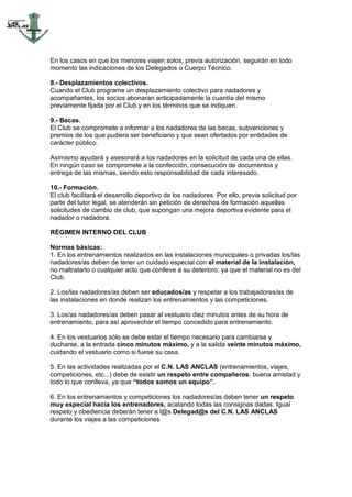 En los casos en que los menores viajen solos, previa autorización, seguirán en todo
momento las indicaciones de los Delegados o Cuerpo Técnico.

8.- Desplazamientos colectivos.
Cuando el Club programe un desplazamiento colectivo para nadadores y
acompañantes, los socios abonaran anticipadamente la cuantía del mismo
previamente fijada por el Club y en los términos que se indiquen.

9.- Becas.
El Club se compromete a informar a los nadadores de las becas, subvenciones y
premios de los que pudiera ser beneficiario y que sean ofertados por entidades de
carácter público.

Asimismo ayudará y asesorará a los nadadores en la solicitud de cada una de ellas.
En ningún caso se compromete a la confección, consecución de documentos y
entrega de las mismas, siendo esto responsabilidad de cada interesado.

10.- Formación.
El club facilitará el desarrollo deportivo de los nadadores. Por ello, previa solicitud por
parte del tutor legal, se atenderán sin petición de derechos de formación aquellas
solicitudes de cambio de club, que supongan una mejora deportiva evidente para el
nadador o nadadora.

RÉGIMEN INTERNO DEL CLUB

Normas básicas:
1. En los entrenamientos realizados en las instalaciones municipales o privadas los/las
nadadores/as deben de tener un cuidado especial con el material de la instalación,
no maltratarlo o cualquier acto que conlleve a su deterioro; ya que el material no es del
Club.

2. Los/las nadadores/as deben ser educados/as y respetar a los trabajadores/as de
las instalaciones en donde realizan los entrenamientos y las competiciones.

3. Los/as nadadores/as deben pasar al vestuario diez minutos antes de su hora de
entrenamiento, para así aprovechar el tiempo concedido para entrenamiento.

4. En los vestuarios sólo se debe estar el tiempo necesario para cambiarse y
ducharse, a la entrada cinco minutos máximo, y a la salida veinte minutos máximo,
cuidando el vestuario como si fuese su casa.

5. En las actividades realizadas por el C.N. LAS ANCLAS (entrenamientos, viajes,
competiciones, etc...) debe de existir un respeto entre compañeros, buena amistad y
todo lo que conlleva, ya que “todos somos un equipo”.

6. En los entrenamientos y competiciones los nadadores/as deben tener un respeto
muy especial hacia los entrenadores, acatando todas las consignas dadas. Igual
respeto y obediencia deberán tener a l@s Delegad@s del C.N. LAS ANCLAS
durante los viajes a las competiciones
 