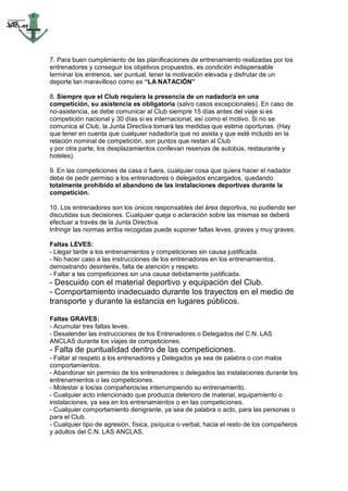 7. Para buen cumplimiento de las planificaciones de entrenamiento realizadas por los
entrenadores y conseguir los objetivos propuestos, es condición indispensable
terminar los entrenos, ser puntual, tener la motivación elevada y disfrutar de un
deporte tan maravilloso como es “LA NATACIÓN”

8. Siempre que el Club requiera la presencia de un nadador/a en una
competición, su asistencia es obligatoria (salvo casos excepcionales). En caso de
no-asistencia, se debe comunicar al Club siempre 15 días antes del viaje si es
competición nacional y 30 días si es internacional, así como el motivo. Si no se
comunica al Club, la Junta Directiva tomará las medidas que estime oportunas. (Hay
que tener en cuenta que cualquier nadador/a que no asista y que esté incluido en la
relación nominal de competición, son puntos que restan al Club
y por otra parte, los desplazamientos conllevan reservas de autobús, restaurante y
hoteles).

9. En las competiciones de casa o fuera, cualquier cosa que quiera hacer el nadador
debe de pedir permiso a los entrenadores o delegados encargados, quedando
totalmente prohibido el abandono de las instalaciones deportivas durante la
competición.

10. Los entrenadores son los únicos responsables del área deportiva, no pudiendo ser
discutidas sus decisiones. Cualquier queja o aclaración sobre las mismas se deberá
efectuar a través de la Junta Directiva.
Infringir las normas arriba recogidas puede suponer faltas leves, graves y muy graves.

Faltas LEVES:
- Llegar tarde a los entrenamientos y competiciones sin causa justificada.
- No hacer caso a las instrucciones de los entrenadores en los entrenamientos,
demostrando desinterés, falta de atención y respeto.
- Faltar a las competiciones sin una causa debidamente justificada.
- Descuido con el material deportivo y equipación del Club.
- Comportamiento inadecuado durante los trayectos en el medio de
transporte y durante la estancia en lugares públicos.

Faltas GRAVES:
- Acumular tres faltas leves.
- Desatender las instrucciones de los Entrenadores o Delegados del C.N. LAS
ANCLAS durante los viajes de competiciones.
- Falta de puntualidad dentro de las competiciones.
- Faltar al respeto a los entrenadores y Delegados ya sea de palabra o con malos
comportamientos.
- Abandonar sin permiso de los entrenadores o delegados las instalaciones durante los
entrenamientos o las competiciones.
- Molestar a los/as compañeros/as interrumpiendo su entrenamiento.
- Cualquier acto intencionado que produzca deterioro de material, equipamiento o
instalaciones, ya sea en los entrenamientos o en las competiciones.
- Cualquier comportamiento denigrante, ya sea de palabra o acto, para las personas o
para el Club.
- Cualquier tipo de agresión, física, psíquica o verbal, hacia el resto de los compañeros
y adultos del C.N. LAS ANCLAS.
 