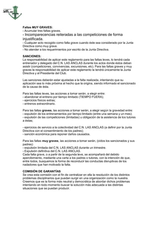 Faltas MUY GRAVES:
- Acumular tres faltas graves.
- Incomparecencias reiteradas a las competiciones de forma
injustificada.
- Cualquier acto recogido como falta grave cuando éste sea considerado por la Junta
Directiva como muy grave.
- No atender a los requerimientos por escrito de la Junta Directiva.

SANCIONES:
La responsabilidad de aplicar este reglamento para las faltas leves, lo tendrá cada
entrenador y delegado del C.N. LAS ANCLAS durante los actos donde éstos deban
asistir (competiciones, convivencias, excursiones, etc). Para las faltas graves y muy
graves la responsabilidad de aplicar este reglamento la tendrá únicamente la Junta
Directiva y el Presidente del Club.

Las sanciones deberán estar ajustadas a la falta realizada, intentando que su
aplicación sea lo más próxima al hecho que la origina, siendo informado el sancionado
de la causa de ésta.

Para las faltas leves, las acciones a tomar serán, a elegir entre:
- abandonar el entreno por tiempo limitado (TIEMPO FUERA);
- ejercicios físicos extras;
- entrenos extraordinario.

Para las faltas graves, las acciones a tomar serán, a elegir según la gravedad entre:
- expulsión de los entrenamientos por tiempo limitado (entre una semana y un mes);
- expulsión de las competiciones (limitadas) u obligación de la asistencia de los tutores
a éstas;

- ejercicios de servicio a la colectividad del C.N. LAS ANCLAS (a definir por la Junta
Directiva con el consentimiento de los padres);
- sanción económica para reponer daños causados.

Para las faltas muy graves, las acciones a tomar serán, (oídos los sancionados y sus
padres):
- expulsión limitada del C.N. LAS ANCLAS durante un trimestre.
- Expulsión definitiva del C.N. LAS ANCLAS.
Cada falta grave, o a partir de la segunda leve, se acompañará del debido
apercibimiento, mediante una carta a los padres o tutores, con la intención de que,
entre todos, busquemos la forma de reconducir las conductas disruptivas de los
nadadores que han motivado la falta.

COMISIÓN DE GARANTÍAS
Se crea esta comisión con el fin de centralizar en ella la resolución de los distintos
problemas disciplinarios que puedan surgir en una organización como la nuestra.
Creemos que es la forma más neutral y democrática de abordar dichos problemas
intentando en todo momento buscar la solución más adecuada a las distintas
situaciones que se puedan producir.
 