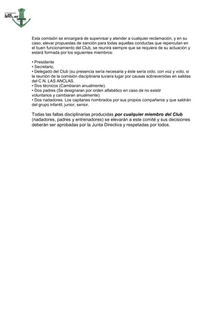 Esta comisión se encargará de supervisar y atender a cualquier reclamación, y en su
caso, elevar propuestas de sanción para todas aquellas conductas que repercutan en
el buen funcionamiento del Club, se reunirá siempre que se requiera de su actuación y
estará formada por los siguientes miembros:

• Presidente
• Secretario.
• Delegado del Club (su presencia sería necesaria y éste sería oído, con voz y voto, si
la reunión de la comisión disciplinaria tuviera lugar por causas sobrevenidas en salidas
del C.N. LAS ANCLAS.
• Dos técnicos (Cambiaran anualmente).
• Dos padres (Se designaran por orden alfabético en caso de no existir
voluntarios y cambiaran anualmente).
• Dos nadadores. Los capitanes nombrados por sus propios compañeros y que saldrán
del grupo infantil, junior, senior.

Todas las faltas disciplinarias producidas por cualquier miembro del Club
(nadadores, padres y entrenadores) se elevarán a este comité y sus decisiones
deberán ser aprobadas por la Junta Directiva y respetadas por todos.
 