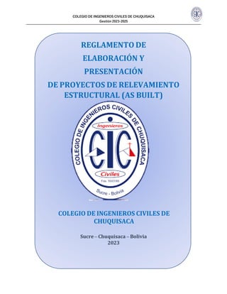 COLEGIO DE INGENIEROS CIVILES DE CHUQUISACA
Gestión 2023-2025
REGLAMENTO DE
ELABORACIÓN Y
PRESENTACIÓN
DE PROYECTOS DE RELEVAMIENTO
ESTRUCTURAL (AS BUILT)
COLEGIO DE INGENIEROS CIVILES DE
CHUQUISACA
Sucre – Chuquisaca – Bolivia
2023
 