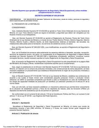 Decreto Supremo que aprueba el Reglamento de Seguridad y Salud Ocupacional y otras medidas
complementarias en minería
DECRETO SUPREMO Nº 055-2010-EM
CONCORDANCIAS: R.Nº 286-2010-OS-CD (Aprueban Tipificación de infracciones y escala de multas y sanciones de seguridad y
salud ocupacional para las actividades mineras)
EL PRESIDENTE DE LA REPÚBLICA
CONSIDERANDO:
Que, mediante Decreto Supremo Nº 014-92-EM se aprobó el Texto Único Ordenado de la Ley General de
Minería, en cuyo Título Décimo Cuarto se regula el bienestar y seguridad que deben ser otorgados por los
titulares mineros a sus trabajadores;
Que, por Decreto Supremo Nº 03-94-EM se aprobó el Reglamento de Diversos Títulos del Texto Único
Ordenado de la Ley General de Minería y a través de sus Títulos Décimo Primero, Décimo Segundo, Décimo
Tercero, Décimo Cuarto y Décimo Quinto, se dictó disposiciones relativas al bienestar, las escuelas, las
instalaciones adecuadas para la recreación, los servicios de asistencia social y la salud;
Que, por Decreto Supremo Nº 046-2001-EM, y sus modificatorias, se aprobó el Reglamento de Seguridad e
Higiene Minera;
Que, con la finalidad de enmarcar adecuadamente los aspectos referidos a bienestar, escuelas, recreación,
servicios de asistencia social y de salud, no considerados en el Reglamento de Seguridad e Higiene Minera
aprobado por Decreto Supremo Nº 046-2001-EM y habiéndose considerado, asimismo, incorporar nuevos
conceptos técnicos, resulta necesario aprobar el nuevo Reglamento de Seguridad y Salud Ocupacional;
Que, el proyecto de Reglamento de Seguridad y Salud Ocupacional ha sido prepublicado en la página Web
del Ministerio de Energía y Minas, recibiéndose importantes aportes que lo complementan;
Que, según lo establecido en el Artículo 4 del Decreto Supremo Nº 014-92-EM, TUO de la Ley General de
Minería, en relación con la compra de productos minerales y las consecuencias de dicha adquisición, se hace
necesario establecer un procedimiento que establezca fehacientemente el origen de los productos minerales a
ser comercializados;
Que, el Decreto Supremo Nº 014-92-EM, TUO de la Ley General de Minería, establece las condiciones de
acuerdo a las cuales el titular minero será considerado pequeño productor minero o productor minero
artesanal, sin definir la autoridad competente que llevará a cabo su fiscalización en caso de modificación de
los rangos de capacidad instalada de producción y/o beneficio y/o extensión previstos en el artículo 91 de la
norma citada;
Que, por otro lado, se hace necesario establecer un mecanismo adicional que permita tener conocimiento
de la situación de estabilidad química y física de los depósitos de relaves, pilas de lixiviación (PADs) y/o
depósitos de desmonte (botaderos) que se encuentran en operación.
De conformidad con el numeral 8) del artículo 118 de la Constitución Política del Perú y el numeral 3) del
artículo 11 de la Ley Nº 29158 - Ley Orgánica del Poder Ejecutivo;
DECRETA:
Artículo 1.- Aprobación
Apruébese el Reglamento de Seguridad y Salud Ocupacional en Minería, el mismo que consta de
trescientos noventa y seis (396) artículos, 32 Anexos y 3 Guías, los cuales forman parte integrante del
presente Decreto Supremo.
Artículo 2.- Publicación de anexos
You created this PDF from an application that is not licensed to print to novaPDF printer (http://www.novapdf.com)
 