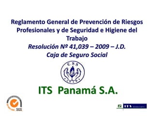 Reglamento General de Prevención de Riesgos 
  Profesionales y de Seguridad e Higiene del 
                   Trabajo
      Resolución Nº 41,039 – 2009 – J.D. 
            Caja de Seguro Social




         ITS  Panamá S.A.
                                      IT S   CO N SU LT AN T S
 