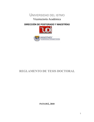 1
UNIVERSIDAD DEL ISTMO
Vicerrectoría Académica
DIRECCIÓN DE POSTGRADO Y MAESTRÍAS
REGLAMENTO DE TESIS DOCTORAL
PANAMÁ, 2010
 