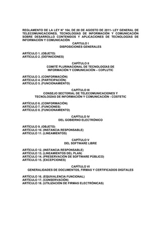 REGLAMENTO DE LA LEY N° 164, DE 08 DE AGOSTO DE 2011- LEY GENERAL DE
TELECOMUNICACIONES, TECNOLOGÍAS DE INFORMACIÓN Y COMUNICACIÓN
SOBRE DESARROLLO CONTENIDOS Y APLICACIONES DE TECNOLOGÍAS DE
INFORMACIÓN Y COMUNICACIÓN
                             CAPITULO I
                     DISPOSICIONES GENERALES

ARTÍCULO 1. (OBJETO)
ARTÍCULO 2. (DEFINICIONES)

                              CAPÍTULO II
               COMITÉ PLURINACIONAL DE TECNOLOGÍAS DE
                INFORMACIÓN Y COMUNICACIÓN – COPLUTIC

ARTÍCULO 3. (CONFORMACIÓN)
ARTÍCULO 4. (PARTICIPACIÓN)
ARTÍCULO 5. (FUNCIONAMIENTO)

                           CAPÍTULO III
           CONSEJO SECTORIAL DE TELECOMUNICACIONES Y
       TECNOLOGÍAS DE INFORMACIÓN Y COMUNICACIÓN - COSTETIC

ARTÍCULO 6. (CONFORMACIÓN)
ARTÍCULO 7. (FUNCIONES)
ARTÍCULO 8. (FUNCIONAMIENTO)

                             CAPÍTULO IV
                      DEL GOBIERNO ELECTRÓNICO

ARTÍCULO 9. (OBJETO)
ARTÍCULO 10. (INSTANCIA RESPONSABLE)
ARTÍCULO 11. (LINEAMIENTOS)

                                 CAPÍTULO V
                             DEL SOFTWARE LIBRE

ARTÍCULO 12. (INSTANCIA RESPONSABLE)
ARTÍCULO 13. (LINEAMIENTOS DEL PLAN)
ARTÍCULO 14. (PRESERVACIÓN DE SOFTWARE PÚBLICO)
ARTÍCULO 15. (EXCEPCIONES)

                          CAPÍTULO VI
   GENERALIDADES DE DOCUMENTOS, FIRMAS Y CERTIFICADOS DIGITALES

ARTÍCULO 16. (EQUIVALENCIA FUNCIONAL)
ARTÍCULO 17. (CONSERVACIÓN)
ARTÍCULO 18. (UTILIZACIÓN DE FIRMAS ELECTRÓNICAS)
 