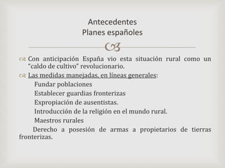 Con anticipación España vio esta situación rural como un “caldo de cultivo” revolucionario.Las medidas manejadas, en líneas generales:         Fundar poblaciones          Establecer guardias fronterizas           Expropiación de ausentistas.          Introducción de la religión en el mundo rural.         Maestros rurales         Derecho a posesión de armas a propietarios de tierras                                 fronterizas. Antecedentes Planes españoles