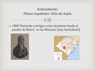 Antecedentes Planes españoles: Félix de Azara1800 Teniendo a Artigas como Ayudante funda el pueblo de Batovi  en las Misiones (hoy SanGabriel) 