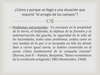 Problemas estructurales: “La anarquía en la propiedad de la tierra, el latifundio, la defensa de la frontera y la sedentarización del gaucho, la seguridad de la vida de los hacendados, todos estos problemas, unidos como en una madeja de la que si se escapaba un hilo los demás iban a correr igual suerte, se habían convertido en el punto crítico fundamental de la campaña oriental” (Barran, José P. – Nahúm, Benjamín, “Bases económicas de la revolución artiguista”, EBO, Montevideo, 1968)¿Cómo y porque se llegó a una situación que requirió “el arreglo de los campos”?