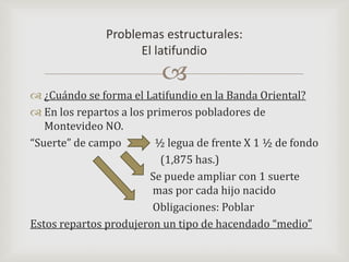 ¿Cuándo se forma el Latifundio en la Banda Oriental?En los repartos a los primeros pobladores de Montevideo NO. “Suerte” de campo             ½ legua de frente X 1 ½ de fondo		          (1,875 has.)			      Se puede ampliar con 1 suerte 				       mas por cada hijo nacido 		       Obligaciones: PoblarEstos repartos produjeron un tipo de hacendado “medio”Problemas estructurales:El latifundio