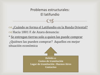 ¿Cuándo se forma el Latifundio en la Banda Oriental?Hacia 1801 F. de Azara denuncia:* Se entregan tierras solo a quien las puede comprar ¿Quiénes las pueden comprar?  Aquellos en mejor situación económica         Problemas estructurales:El latifundioDebido a:Costos de tramitaciónLugar de tramitación : Buenos AiresContactos