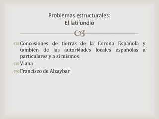 Concesiones de tierras de la Corona Española y también de las autoridades locales españolas a particulares y a si mismos:VianaFrancisco de AlzaybarProblemas estructurales:El latifundio