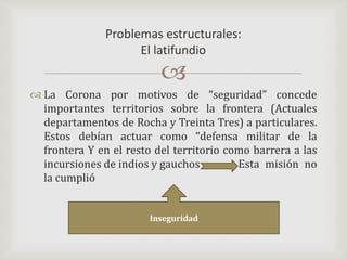 La Corona por motivos de “seguridad” concede importantes territorios sobre la frontera (Actuales departamentos de Rocha y Treinta Tres) a particulares. Estos debían actuar como “defensa militar de la frontera Y en el resto del territorio como barrera a las incursiones de indios y gauchos 		Esta misión no la cumplió Problemas estructurales:El latifundioInseguridad