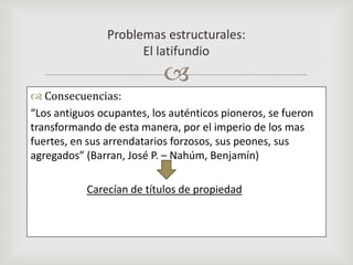Consecuencias:“Los antiguos ocupantes, los auténticos pioneros, se fueron transformando de esta manera, por el imperio de los mas fuertes, en sus arrendatarios forzosos, sus peones, sus agregados” (Barran, José P. – Nahúm, Benjamín)Carecían de títulos de propiedadProblemas estructurales:El latifundio