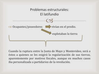 Ocupantes/poseedores	     vivían en el predio.				      explotaban la tierraCuando la ruptura entre la Junta de Mayo y Montevideo, será a éstos a quienes se les exigirá la regularización de sus tierras, aparentemente por motivos fiscales, aunque en muchos casos iba personalizada a partidarios de la revolución. Problemas estructurales:El latifundio