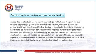 En caso de que el estudiante no culmine su trabajo de titulación luego de los dos
periodos de prórroga y haya transcurrido hasta 10 años, contados a partir del
período académico de culminación de estudios, el estudiante deberá matricularse en
el Seminario de Actualización de Conocimiento, pagando matrícula por pérdida de
gratuidad. Adicionalmente, deberá rendir y aprobar una evaluación referente a la
actualización de conocimientos, así como culminar y aprobar el trabajo de titulación
o aprobar el correspondiente examen de grado de carácter complexivo de ser el caso,
el que deberá ser distinto al examen de actualización de conocimientos.
Seminario de actualización de conocimientos
 
