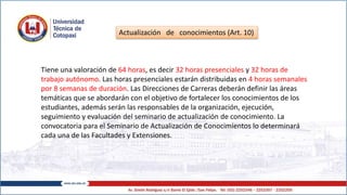 Actualización de conocimientos (Art. 10)
Tiene una valoración de 64 horas, es decir 32 horas presenciales y 32 horas de
trabajo autónomo. Las horas presenciales estarán distribuidas en 4 horas semanales
por 8 semanas de duración. Las Direcciones de Carreras deberán definir las áreas
temáticas que se abordarán con el objetivo de fortalecer los conocimientos de los
estudiantes, además serán las responsables de la organización, ejecución,
seguimiento y evaluación del seminario de actualización de conocimiento. La
convocatoria para el Seminario de Actualización de Conocimientos lo determinará
cada una de las Facultades y Extensiones.
 