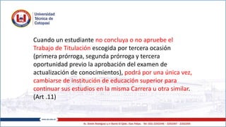 Cuando un estudiante no concluya o no apruebe el
Trabajo de Titulación escogida por tercera ocasión
(primera prórroga, segunda prórroga y tercera
oportunidad previo la aprobación del examen de
actualización de conocimientos), podrá por una única vez,
cambiarse de institución de educación superior para
continuar sus estudios en la misma Carrera u otra similar.
(Art .11)
 