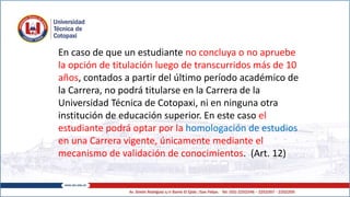 En caso de que un estudiante no concluya o no apruebe
la opción de titulación luego de transcurridos más de 10
años, contados a partir del último período académico de
la Carrera, no podrá titularse en la Carrera de la
Universidad Técnica de Cotopaxi, ni en ninguna otra
institución de educación superior. En este caso el
estudiante podrá optar por la homologación de estudios
en una Carrera vigente, únicamente mediante el
mecanismo de validación de conocimientos. (Art. 12)
 