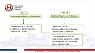 Responsables del proceso de titulación
Vicedecano de la Facultad.
Sub Director de la Extensión.
Director de Carrera.
Gestión de los proceso de titulación
Director de Carrera.
Comisionado de Investigación.
Comisionado Académico
Quienes determinarán los
lineamientos para el desarrollo
de los trabajos de titulación y
examen complexivo
Art. 13 Art. 14
 