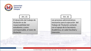 El desarrollo del trabajo de
titulación es de
responsabilidad del
estudiante y como
corresponsable, el tutor de
titulación
Los procesos administrativos
necesarios para la ejecución del
Trabajo de Titulación contarán
con el apoyo de la Secretaria
Académica, en cada Facultad y
Extensión.
Art. 15 Art. 16
 