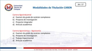 Carrera Agroindustrial
a) Examen de grado de carácter complexivo
b) Proyecto de investigación
c) Proyecto integrador
d) Artículo académico
Carrera Agronómica - Agronomía
a) Examen de grado de carácter complexivo
b) Proyecto de investigación
c) Trabajo Experimental
d) Artículo académico
Art. 17
 