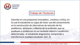 Trabajo de Titulación
Consiste en una propuesta innovadora , creativa y crítica, en
la cual el estudiante es capaz de hacer uso del conocimiento
en la construcción de alternativas de solución de los
problemas, tensiones y dilemas de la profesión, que se
producen o evidencian en un contexto laboral o académico
determinado; el estudiante diagnostica, comprende y
transforma la realidad estudiada. (Art. 3)
 